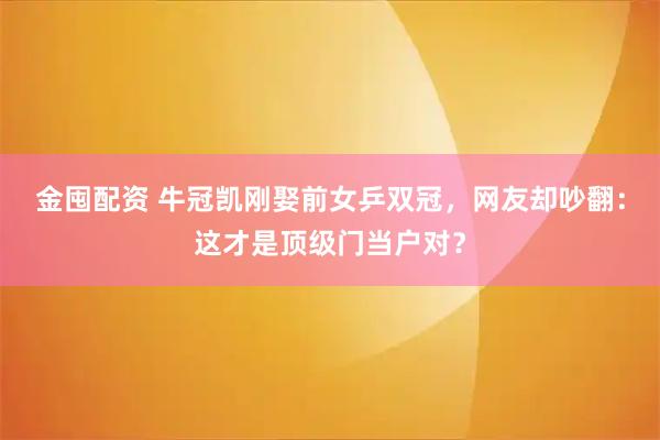 金囤配资 牛冠凯刚娶前女乒双冠，网友却吵翻：这才是顶级门当户对？