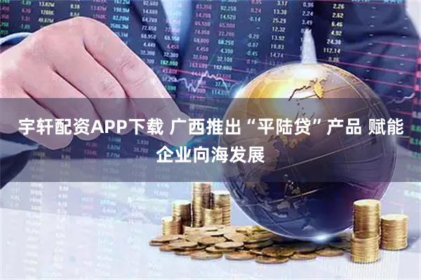 宇轩配资APP下载 广西推出“平陆贷”产品 赋能企业向海发展