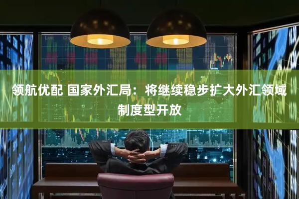 领航优配 国家外汇局：将继续稳步扩大外汇领域制度型开放