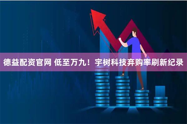 德益配资官网 低至万九！宇树科技弃购率刷新纪录