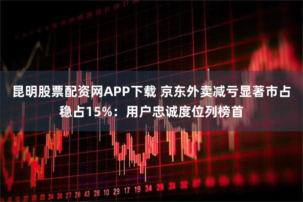 昆明股票配资网APP下载 京东外卖减亏显著市占稳占15%：用户忠诚度位列榜首